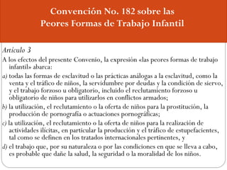 Convención No. 182 sobre las
Peores Formas de Trabajo Infantil
Artículo 3
A los efectos del presente Convenio, la expresió...