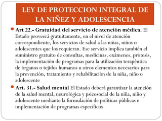 LEY DE PROTECCION INTEGRAL DE
LA NIÑEZ Y ADOLESCENCIA
Art 22.- Gratuidad del servicio de atención médica. El
Estado prove...