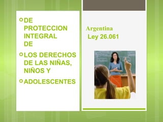 DE
PROTECCION
INTEGRAL
DE
LOS DERECHOS
DE LAS NIÑAS,
NIÑOS Y
ADOLESCENTES
Argentina
Ley 26.061
 