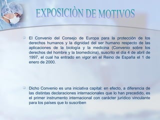  El Convenio del Consejo de Europa para la protección de los
derechos humanos y la dignidad del ser humano respecto de las
aplicaciones de la biología y la medicina (Convenio sobre los
derechos del hombre y la biomedicina), suscrito el día 4 de abril de
1997, el cual ha entrado en vigor en el Reino de España el 1 de
enero de 2000.
 Dicho Convenio es una iniciativa capital: en efecto, a diferencia de
las distintas declaraciones internacionales que lo han precedido, es
el primer instrumento internacional con carácter jurídico vinculante
para los países que lo suscriben
 