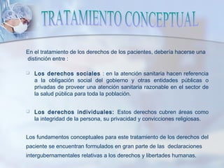 En el tratamiento de los derechos de los pacientes, debería hacerse una
distinción entre :
 Los derechos sociales : en la atención sanitaria hacen referencia
a la obligación social del gobierno y otras entidades públicas o
privadas de proveer una atención sanitaria razonable en el sector de
la salud pública para toda la población.
 Los derechos individuales: Estos derechos cubren áreas como
la integridad de la persona, su privacidad y convicciones religiosas.
Los fundamentos conceptuales para este tratamiento de los derechos del
paciente se encuentran formulados en gran parte de las declaraciones
intergubernamentales relativas a los derechos y libertades humanas.
 