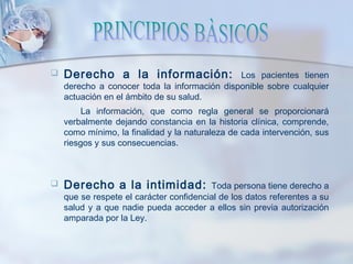  Derecho a la información: Los pacientes tienen
derecho a conocer toda la información disponible sobre cualquier
actuación en el ámbito de su salud.
La información, que como regla general se proporcionará
verbalmente dejando constancia en la historia clínica, comprende,
como mínimo, la finalidad y la naturaleza de cada intervención, sus
riesgos y sus consecuencias.
 Derecho a la intimidad: Toda persona tiene derecho a
que se respete el carácter confidencial de los datos referentes a su
salud y a que nadie pueda acceder a ellos sin previa autorización
amparada por la Ley.
 