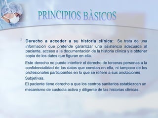 
Derecho a acceder a su historia clínica: Se trata de una
información que pretende garantizar una asistencia adecuada al
paciente, acceso a la documentación de la historia clínica y a obtener
copia de los datos que figuran en ella.
Este derecho no puede interferir el derecho de terceras personas a la
confidencialidad de los datos que constan en ella, ni tampoco de los
profesionales participantes en lo que se refiere a sus anotaciones
Subjetivas.
El paciente tiene derecho a que los centros sanitarios establezcan un
mecanismo de custodia activa y diligente de las historias clínicas.
 