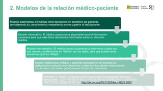 2. Modelos de la relación médico-paciente
Modelo paternalista: El médico toma decisiones en beneficio del paciente,
considerando su conocimiento y experiencia como superior al del paciente.
Modelo informativo: El médico proporciona al paciente toda la información
necesaria para que este tome decisiones informadas sobre su atención
médica.
Modelo interpretativo: El médico ayuda al paciente a determinar cuáles son
sus valores y preferencias en relación con su salud, para que pueda tomar
decisiones que los reflejen.
Modelo deliberativo: Médico y paciente participan en un proceso de
deliberación conjunto para determinar cuáles son los valores relacionados
con la salud que deben priorizarse en el plan de tratamiento.
Momblac, L. (2020). El derecho de los pacientes: fundamentos teóricos y
comparados. LEX - REVISTA DE LA FACULTAD DE DERECHO Y CIENCIAS
POLÍTICAS, 18(25), 57-92. doi:http://dx.doi.org/10.21503/lex.v18i25.2097
 