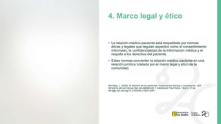 • La relación médico-paciente está respaldada por normas
éticas y legales que regulan aspectos como el consentimiento
informado, la confidencialidad de la información médica y el
respeto a los derechos del paciente.
• Estas normas convierten la relación médico-paciente en una
relación jurídica tutelada por el marco legal y ético de la
comunidad.
Momblac, L. (2020). El derecho de los pacientes: fundamentos teóricos y comparados. LEX -
REVISTA DE LA FACULTAD DE DERECHO Y CIENCIAS POLÍTICAS, 18(25), 57-92.
doi:http://dx.doi.org/10.21503/lex.v18i25.2097
4. Marco legal y ético
 