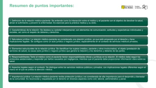Resumen de puntos importantes:
1. Definición de la relación médico-paciente: Se entiende como la interacción entre el médico y el paciente con el objetivo de devolver la salud,
aliviar el sufrimiento y prevenir la enfermedad. Es esencial para la práctica médica y su éxito.
2. Características de la relación: Se destaca su carácter interpersonal, con elementos de comunicación, actitudes y expectativas individuales y
sociales, así como el respeto de deberes y derechos.
3. Naturaleza jurídica: La relación médico-paciente es considerada una relación jurídica, ya que está amparada por el derecho y tiene
implicaciones legales. Se configura como un acto jurídico o negocio jurídico, especialmente en el contexto de servicios médicos privados.
4. Elementos estructurales de la relación jurídica: Se identifican los sujetos (médico, paciente y otros involucrados), el objeto (prestación de
servicios de salud), la causa (acto jurídico o negocio jurídico que genera la relación) y los derechos y deberes de las partes.
5. Responsabilidades Tanto el médico como el paciente tienen responsabilidades éticas y jurídicas en la relación. El médico debe seguir los
protocolos asistenciales y responder por daños causados por negligencia, mientras que el paciente debe proporcionar información clara sobre su
salud.
6. Aspectos legales según el contexto: Se distingue entre los servicios médicos públicos y privados, con implicaciones legales diferentes según el
marco en el que se presta la atención médica.
7. Importancia jurídica: La relación médico-paciente recibe protección jurídica y es considerada de alta importancia para el desarrollo y bienestar
de la comunidad. Es reconocida y respaldada por el derecho en diversos aspectos como civil, laboral, administrativo y penal.
 