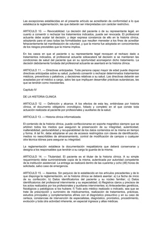 Las excepciones establecidas en el presente artículo se acreditarán de conformidad a lo que
establezca la reglamentación, las que deberán ser interpretadas con carácter restrictivo.

ARTICULO 10. — Revocabilidad. La decisión del paciente o de su representante legal, en
cuanto a consentir o rechazar los tratamientos indicados, puede ser revocada. El profesional
actuante debe acatar tal decisión, y dejar expresa constancia de ello en la historia clínica,
adoptando para el caso todas las formalidades que resulten menester a los fines de acreditar
fehacientemente tal manifestación de voluntad, y que la misma fue adoptada en conocimientos
de los riesgos previsibles que la misma implica.

En los casos en que el paciente o su representante legal revoquen el rechazo dado a
tratamientos indicados, el profesional actuante sóloacatará tal decisión si se mantienen las
condiciones de salud del paciente que en su oportunidad aconsejaron dicho tratamiento. La
decisión debidamente fundada del profesional actuante se asentará en la historia clínica.

ARTICULO 11. — Directivas anticipadas. Toda persona capaz mayor de edad puede disponer
directivas anticipadas sobre su salud, pudiendo consentir o rechazar determinados tratamientos
médicos, preventivos o paliativos, y decisiones relativas a su salud. Las directivas deberán ser
aceptadas por el médico a cargo, salvo las que impliquen desarrollar prácticas eutanásicas, las
que se tendrán como inexistentes.

Capítulo IV

DE LA HISTORIA CLINICA

ARTICULO 12. — Definición y alcance. A los efectos de esta ley, entiéndase por historia
clínica, el documento obligatorio cronológico, foliado y completo en el que conste toda
actuación realizada al paciente por profesionales y auxiliares de la salud.

ARTICULO 13. — Historia clínica informatizada.

El contenido de la historia clínica, puede confeccionarse en soporte magnético siempre que se
arbitren todos los medios que aseguren la preservación de su integridad, autenticidad,
inalterabilidad, perdurabilidad y recuperabilidad de los datos contenidos en la misma en tiempo
y forma. A tal fin, debe adoptarse el uso de accesos restringidos con claves de identificación,
medios no reescribibles de almacenamiento, control de modificación de campos o cualquier
otra técnica idónea para asegurar su integridad.

La reglamentación establece la documentación respaldatoria que deberá conservarse y
designa a los responsables que tendrán a su cargo la guarda de la misma.

ARTICULO 14. — Titularidad. El paciente es el titular de la historia clínica. A su simple
requerimiento debe suministrársele copia de la misma, autenticada por autoridad competente
de la institución asistencial. La entrega se realizará dentro de las cuarenta y ocho (48) horas de
solicitada, salvo caso de emergencia.

ARTICULO 15. — Asientos. Sin perjuicio de lo establecido en los artículos precedentes y de lo
que disponga la reglamentación, en la historia clínica se deberá asentar: a) La fecha de inicio
de su confección; b) Datos identificatorios del paciente y su núcleo familiar; c) Datos
identificatorios del profesional interviniente y su especialidad; d) Registros claros y precisos de
los actos realizados por los profesionales y auxiliares intervinientes; e) Antecedentes genéticos,
fisiológicos y patológicos si los hubiere; f) Todo acto médico realizado o indicado, sea que se
trate de prescripción y suministro de medicamentos, realización de tratamientos, prácticas,
estudios principales y complementarios afines con el diagnóstico presuntivo y en su caso de
certeza, constancias de intervención de especialistas, diagnóstico, pronóstico, procedimiento,
evolución y toda otra actividad inherente, en especial ingresos y altas médicas.
 