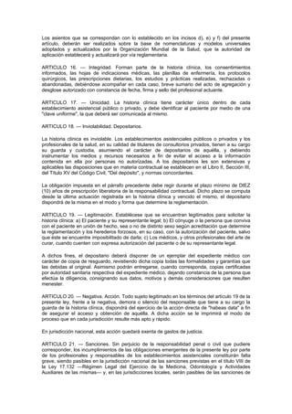 Los asientos que se correspondan con lo establecido en los incisos d), e) y f) del presente
artículo, deberán ser realizados sobre la base de nomenclaturas y modelos universales
adoptados y actualizados por la Organización Mundial de la Salud, que la autoridad de
aplicación establecerá y actualizará por vía reglamentaria.

ARTICULO 16. — Integridad. Forman parte de la historia clínica, los consentimientos
informados, las hojas de indicaciones médicas, las planillas de enfermería, los protocolos
quirúrgicos, las prescripciones dietarias, los estudios y prácticas realizadas, rechazadas o
abandonadas, debiéndose acompañar en cada caso, breve sumario del acto de agregación y
desglose autorizado con constancia de fecha, firma y sello del profesional actuante.

ARTICULO 17. — Unicidad. La historia clínica tiene carácter único dentro de cada
establecimiento asistencial público o privado, y debe identificar al paciente por medio de una
"clave uniforme", la que deberá ser comunicada al mismo.

ARTICULO 18. — Inviolabilidad. Depositarios.

La historia clínica es inviolable. Los establecimientos asistenciales públicos o privados y los
profesionales de la salud, en su calidad de titulares de consultorios privados, tienen a su cargo
su guarda y custodia, asumiendo el carácter de depositarios de aquélla, y debiendo
instrumentar los medios y recursos necesarios a fin de evitar el acceso a la información
contenida en ella por personas no autorizadas. A los depositarios les son extensivas y
aplicables las disposiciones que en materia contractual se establecen en el Libro II, Sección III,
del Título XV del Código Civil, "Del depósito", y normas concordantes.

La obligación impuesta en el párrafo precedente debe regir durante el plazo mínimo de DIEZ
(10) años de prescripción liberatoria de la responsabilidad contractual. Dicho plazo se computa
desde la última actuación registrada en la historia clínica y vencido el mismo, el depositario
dispondrá de la misma en el modo y forma que determine la reglamentación.

ARTICULO 19. — Legitimación. Establécese que se encuentran legitimados para solicitar la
historia clínica: a) El paciente y su representante legal; b) El cónyuge o la persona que conviva
con el paciente en unión de hecho, sea o no de distinto sexo según acreditación que determine
la reglamentación y los herederos forzosos, en su caso, con la autorización del paciente, salvo
que éste se encuentre imposibilitado de darla; c) Los médicos, y otros profesionales del arte de
curar, cuando cuenten con expresa autorización del paciente o de su representante legal.

A dichos fines, el depositario deberá disponer de un ejemplar del expediente médico con
carácter de copia de resguardo, revistiendo dicha copia todas las formalidades y garantías que
las debidas al original. Asimismo podrán entregarse, cuando corresponda, copias certificadas
por autoridad sanitaria respectiva del expediente médico, dejando constancia de la persona que
efectúa la diligencia, consignando sus datos, motivos y demás consideraciones que resulten
menester.

ARTICULO 20. — Negativa. Acción. Todo sujeto legitimado en los términos del artículo 19 de la
presente ley, frente a la negativa, demora o silencio del responsable que tiene a su cargo la
guarda de la historia clínica, dispondrá del ejercicio de la acción directa de "habeas data" a fin
de asegurar el acceso y obtención de aquélla. A dicha acción se le imprimirá el modo de
proceso que en cada jurisdicción resulte más apto y rápido.

En jurisdicción nacional, esta acción quedará exenta de gastos de justicia.

ARTICULO 21. — Sanciones. Sin perjuicio de la responsabilidad penal o civil que pudiere
corresponder, los incumplimientos de las obligaciones emergentes de la presente ley por parte
de los profesionales y responsables de los establecimientos asistenciales constituirán falta
grave, siendo pasibles en la jurisdicción nacional de las sanciones previstas en el título VIII de
la Ley 17.132 —Régimen Legal del Ejercicio de la Medicina, Odontología y Actividades
Auxiliares de las mismas— y, en las jurisdicciones locales, serán pasibles de las sanciones de
 