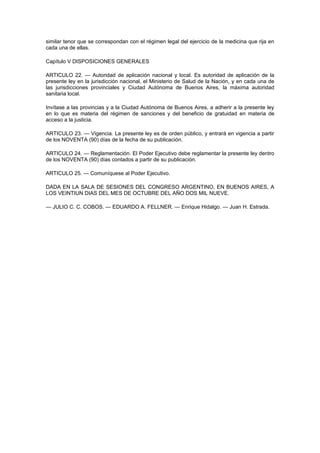 similar tenor que se correspondan con el régimen legal del ejercicio de la medicina que rija en
cada una de ellas.

Capítulo V DISPOSICIONES GENERALES

ARTICULO 22. — Autoridad de aplicación nacional y local. Es autoridad de aplicación de la
presente ley en la jurisdicción nacional, el Ministerio de Salud de la Nación, y en cada una de
las jurisdicciones provinciales y Ciudad Autónoma de Buenos Aires, la máxima autoridad
sanitaria local.

Invítase a las provincias y a la Ciudad Autónoma de Buenos Aires, a adherir a la presente ley
en lo que es materia del régimen de sanciones y del beneficio de gratuidad en materia de
acceso a la justicia.

ARTICULO 23. — Vigencia. La presente ley es de orden público, y entrará en vigencia a partir
de los NOVENTA (90) días de la fecha de su publicación.

ARTICULO 24. — Reglamentación. El Poder Ejecutivo debe reglamentar la presente ley dentro
de los NOVENTA (90) días contados a partir de su publicación.

ARTICULO 25. — Comuníquese al Poder Ejecutivo.

DADA EN LA SALA DE SESIONES DEL CONGRESO ARGENTINO, EN BUENOS AIRES, A
LOS VEINTIUN DIAS DEL MES DE OCTUBRE DEL AÑO DOS MIL NUEVE.

— JULIO C. C. COBOS. — EDUARDO A. FELLNER. — Enrique Hidalgo. — Juan H. Estrada.
 