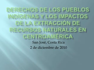 Derechos de los pueblos indígenas y los impactos de la extracción de recursos naturales en Centroamérica  San José, Costa Rica 2 de diciembre de 2010 