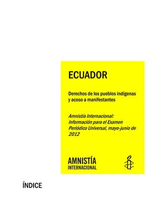 ECUADOR
         Derechos de los pueblos indígenas
         y acoso a manifestantes


         Amnistía Internacional:
         Información para el Examen
         Periódico Universal, mayo-junio de
         2012




ÍNDICE
 