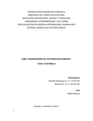 REPÚBLICA BOLIVARIANA DE VENEZUELA
MINISTERIO DEL PODER POPULAR PARA
EDUCACIÓN UNIVERSITARIA, CIENCIA Y TECNOLOGÍA
UNIVERSIDAD LATINOAMERICANA Y DEL CARIBE
ESPECIALIZACIÓN EN DERECHO INTERNACIONAL HUMANITARIO
CÁTEDRA: DERECHO DE LOS REFUGIADOS
TEMA: TRANSGRESIÓN DE LOS DERECHOS HUMANOS.
CASO: GUATEMALA
Participantes:
Marbelín Rodríguez C.I. V- 14.757134.
Richar Cox. C.I. V- 22.204.754.
Prof.
Menfis Álvarez.
Caracas, noviembre de 2018.
1
 