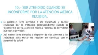 10.- SER ATENDIDO CUANDO SE
INCONFORME POR LA ATENCIÓN MÉDICA
RECIBIDA.
 El paciente tiene derecho a ser escuchado y recibir
respuesta por la instancia correspondiente cuando se
inconforme por la atención médica recibida de servidores
públicos o privados.
 Así mismo tiene derecho a disponer de vías alternas a las
judiciales para tratar de resolver un conflicto con el
personal de salud.
 