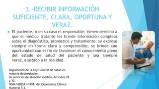 3.-RECIBIR INFORMACIÓN
SUFICIENTE, CLARA, OPORTUNA Y
VERAZ.
 El paciente, o en su caso el responsable, tienen derecho a
que el médico tratante les brinde información completa
sobre el diagnóstico, pronóstico y tratamiento; se exprese
siempre en forma clara y comprensible; se brinde con
oportunidad con el fin de favorecer el conocimiento pleno
del estado de salud del paciente y sea siempre
veraz, ajustado a la realidad.
Reglamento de la Ley General de Salud en
materia de prestación
de servicios de atención médica. Artículos 29
y 30.
NOM-168SSA1-1998, del Expediente Clínico.
Numeral 5.5.
 