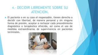 4.- DECIDIR LIBREMENTE SOBRE SU
ATENCION.
 El paciente o en su caso el responsable, tienen derecho a
decidir con libertad, de manera personal y sin ninguna
forma de presión, aceptar o rechazar cada procedimiento
diagnóstico o terapéutico ofrecido, así como el uso de
medidas extraordinarias de supervivencia en pacientes
terminales.
 