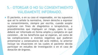 5.- OTORGAR O NO SU CONSENTIMIENTO
VÁLIDAMENTE INFORMADO.
 El paciente, o en su caso el responsable, en los supuestos
que así lo señale la normativa, tienen derecho a expresar
su consentimiento, siempre por escrito, cuando acepte
sujetarse con fines de diagnóstico o terapéuticos, a
procedimientos que impliquen un riesgo, para lo cual
deberá ser informado en forma amplia y completa en qué
consisten , de los beneficios que se esperan, así como de
las complicaciones o eventos negativos que pudieran
presentarse a consecuencia del acto médico, lo anterior
incluye las situaciones en las cuales el paciente decida
participar en estudios de investigación o en el caso de
donación de órganos.
 