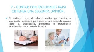 7.- CONTAR CON FACILIDADES PARA
OBTENER UNA SEGUNDA OPINIÓN.
 El paciente tiene derecho a recibir por escrito la
información necesaria para obtener una segunda opinión
sobre el diagnóstico, pronóstico o tratamiento
relacionados con su estado de salud.
 