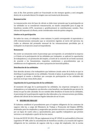 Derechos del Trabajador                                              05 de Junio del 2012

más al día. Este permiso podrá ser fraccionado en dos tiempos iguales y será otorgado
dentro de su jornada laboral. En ningún caso será materia de descuento.

Remuneración

La remuneración sirve de base de cálculo se debe tener presente que la participación en
las utilidades no se considerará remuneración, no siendo computable para el pago de
beneficios sociales (CTS, vacaciones y gratificaciones) ni contribuciones sociales. Para
efectos del impuesto a la Renta, serán consideradas renta de quinta categoría.

Limites en la participación

En todos los casos, al trabajador, como máximo, le podrá corresponder el equivalente a
(18) remuneraciones mensuales que se encuentren vigentes al cierre del ejercicio, las
cuales se obtienen del promedio mensual de las remuneraciones percibidas por el
trabajador en el ejercicio anual correspondiente.

Remanente

De existir un remanente entre el porcentaje que corresponde a la actividad de la empresa
y el límite en la participación de las utilidades por trabajador, se aplicará la capacitación
de trabajadores y a la promoción del empleo, a través de la creación de un fondo nacional,
de acuerdo a los lineamientos, requisitos, condiciones y procedimientos que se
establezcan en el reglamento, así como a proyectos de inversión pública.

Distribución de las utilidades

Este derecho alcanza a los trabajadores que hubiesen cesado antes de la fecha en que se
distribuye la participación en las utilidades. Vencido el plazo, la participación no cobrada
se agregará al monto a distribuir por concepto de participación en las utilidades del
ejercicio en el que venza dicho plazo.

Liquidación de la participación de las utilidades

Al momento del pago de la participación las utilidades, las empresas entregarán a los
trabajadores y ex trabajadores con derecho a este beneficio, una liquidación que precise la
forma en que ha sido calculado. En ese sentido debe detallarse el monto de las utilidades,
el porcentaje de la participación según los días laborados y las remuneraciones percibidas,
además del cálculo de los intereses legales laborales de ser el caso.

   E. SEGURO DE VIDA LEY

El Gobierno estableció el procedimiento para el registro obligatorio de los contratos de
seguros vida ley, a cargo del Ministerio de Trabajo y Promoción del Empleo (MTPE),
destinados para los empleados y asegurados que prestan servicios a un mismo empleador
por un lapso de cuatro años y, opcionalmente, para aquellos trabajadores que prestan
servicios a un empleador a partir de los tres meses.

Se trata del DS Nº 03-2011-TR que reglamenta la Ley Nº 29549, la cual modificó el Decreto
Legislativo Nº 688, sobre la consolidación de beneficios sociales y la creación del registro
obligatorio de los contratos de seguros vida ley a cargo del empleador. Así, la norma

                                             10
 