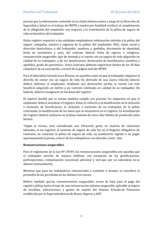 Derechos del Trabajador                                              05 de Junio del 2012

precisa que la información contenida en la citada nómina estará a cargo de la Dirección de
Seguridad y Salud en el trabajo del MTPE y tendrá por finalidad verificar el cumplimiento
de la obligación del empleador con respecto a la contratación de la póliza de seguro de
vida en beneficio del trabajador.

Dicho registro requerirá a las entidades empleadoras información referida a la póliza del
seguro: compañía, número y vigencia de la póliza; del empleador: RUC, razón social y
dirección domiciliaria; y del trabajador: nombres y apellidos, documento de identidad,
fecha de nacimiento y sexo; del contrato laboral: fecha de ingreso o reingreso,
remuneración asegurable, tipo de moneda y si cuenta con un seguro de vida adquirido en
calidad de ex trabajador; y de los beneficiarios: declaración de beneficiarios, nombres y
apellidos, grado de parentesco. Estos contratos deberán registrarse dentro de los 30 días
calendario de su suscripción, a través de la página web del MTPE.

Para el laboralista Germán Lora Álvarez, en aquellos casos en que el trabajador adquiera el
derecho de contar con un seguro de vida ley derivado de una nueva relación laboral,
deberá informar al empleador, mediante una declaración jurada, si cuenta con este
beneficio adquirido en mérito a un contrato celebrado en calidad de ex trabajador. De
haberlo, deberá consignarse en los datos del registro.

El experto detalló que la norma también cumple con precisar los supuestos en que el
empleador deberá actualizar el registro. Estos se refieren a la modificación en la inclusión
o exclusión de beneficiarios; la inclusión o exclusión de un trabajador de la póliza
contratada; la modificación de los datos que se encuentren en el registro. La actualización
del registro deberá realizarse en el plazo máximo de cinco días hábiles de producido estos
hechos.

"Según la norma, será considerada una infracción grave en materia de relaciones
laborales, el no registrar el contrato de seguro de vida ley en el Registro obligatorio de
contratos, no contratar la póliza de seguro de vida, no mantenerla vigente o no pagar
oportunamente la prima, a favor de los trabajadores con derecho a ésta", dijo.

Remuneraciones asegurables

Para el reglamento de la Ley Nº 29549, las remuneraciones asegurables son aquellas que
el trabajador percibe de manera habitual, con excepción de las gratificaciones,
participaciones, compensación vacacional adicional y otra que por su naturaleza no se
abonen mensualmente.

Mientras que para los trabajadores remunerados a comisión o destajo, se considera el
promedio de las percibidas en los últimos tres meses.

Refiere también que las remuneraciones asegurables sirven de base para el pago del
capital o póliza, hasta el tope de una remuneración máxima asegurable, aplicable al seguro
de invalidez, sobrevivencia y gastos de sepelio del Sistema Privado de Pensiones
establecida por la Superintendencia de Banca, Seguros y AFP.




                                            11
 