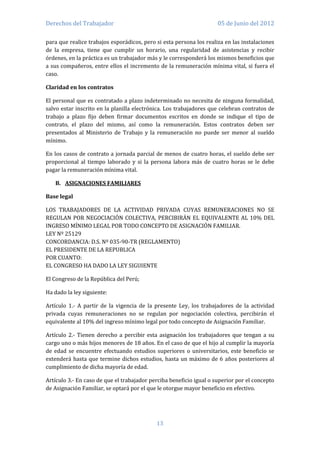 Derechos del Trabajador                                              05 de Junio del 2012

para que realice trabajos esporádicos, pero si esta persona los realiza en las instalaciones
de la empresa, tiene que cumplir un horario, una regularidad de asistencias y recibir
órdenes, en la práctica es un trabajador más y le corresponderá los mismos beneficios que
a sus compañeros, entre ellos el incremento de la remuneración mínima vital, si fuera el
caso.

Claridad en los contratos

El personal que es contratado a plazo indeterminado no necesita de ninguna formalidad,
salvo estar inscrito en la planilla electrónica. Los trabajadores que celebran contratos de
trabajo a plazo fijo deben firmar documentos escritos en donde se indique el tipo de
contrato, el plazo del mismo, así como la remuneración. Estos contratos deben ser
presentados al Ministerio de Trabajo y la remuneración no puede ser menor al sueldo
mínimo.

En los casos de contrato a jornada parcial de menos de cuatro horas, el sueldo debe ser
proporcional al tiempo laborado y si la persona labora más de cuatro horas se le debe
pagar la remuneración mínima vital.

   B. ASIGNACIONES FAMILIARES

Base legal

LOS TRABAJADORES DE LA ACTIVIDAD PRIVADA CUYAS REMUNERACIONES NO SE
REGULAN POR NEGOCIACIÓN COLECTIVA, PERCIBIRÁN EL EQUIVALENTE AL 10% DEL
INGRESO MÍNIMO LEGAL POR TODO CONCEPTO DE ASIGNACIÓN FAMILIAR.
LEY Nº 25129
CONCORDANCIA: D.S. Nº 035-90-TR (REGLAMENTO)
EL PRESIDENTE DE LA REPUBLICA
POR CUANTO:
EL CONGRESO HA DADO LA LEY SIGUIENTE

El Congreso de la República del Perú;

Ha dado la ley siguiente:

Artículo 1.- A partir de la vigencia de la presente Ley, los trabajadores de la actividad
privada cuyas remuneraciones no se regulan por negociación colectiva, percibirán el
equivalente al 10% del ingreso mínimo legal por todo concepto de Asignación Familiar.

Artículo 2.- Tienen derecho a percibir esta asignación los trabajadores que tengan a su
cargo uno o más hijos menores de 18 años. En el caso de que el hijo al cumplir la mayoría
de edad se encuentre efectuando estudios superiores o universitarios, este beneficio se
extenderá hasta que termine dichos estudios, hasta un máximo de 6 años posteriores al
cumplimiento de dicha mayoría de edad.

Artículo 3.- En caso de que el trabajador perciba beneficio igual o superior por el concepto
de Asignación Familiar, se optará por el que le otorgue mayor beneficio en efectivo.




                                            13
 