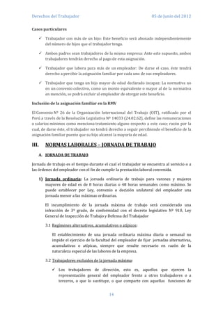 Derechos del Trabajador                                              05 de Junio del 2012

Casos particulares

    Trabajador con más de un hijo: Este beneficio será abonado independientemente
     del número de hijos que el trabajador tenga.

    Ambos padres sean trabajadores de la misma empresa: Ante este supuesto, ambos
     trabajadores tendrán derecho al pago de esta asignación.

    Trabajador que labora para más de un empleador: De darse el caso, éste tendrá
     derecho a percibir la asignación familiar por cada uno de sus empleadores.

    Trabajador que tenga un hijo mayor de edad declarado incapaz: La normativa no
     en un convenio colectivo, como un monto equivalente o mayor al de la normativa
     en mención, se podrá excluir al empleador de otorgar este beneficio.

Inclusión de la asignación familiar en la RMV

El Convenio Nº 26 de la Organización Internacional del Trabajo (OIT), ratificado por el
Perú a través de la Resolución Legislativa Nº 14033 (24.02.62), define las remuneraciones
o salarios mínimos como menciona tratamiento alguno respecto a este caso; razón por la
cual, de darse éste, el trabajador no tendrá derecho a seguir percibiendo el beneficio de la
asignación familiar puesto que su hijo alcanzó la mayoría de edad.

III.   NORMAS LABORALES – JORNADA DE TRABAJO
   A. JORNADA DE TRABAJO

Jornada de trabajo es el tiempo durante el cual el trabajador se encuentra al servicio o a
las órdenes del empleador con el fin de cumplir la prestación laboral convenida.

   1) Jornada ordinaria: La jornada ordinaria de trabajo para varones y mujeres
      mayores de edad es de 8 horas diarias o 48 horas semanales como máximo. Se
      puede establecer por Ley, convenio o decisión unilateral del empleador una
      jornada menor a las máximas ordinarias.

       El incumplimiento de la jornada máxima de trabajo será considerado una
       infracción de 3º grado, de conformidad con el decreto legislativo Nº 910, Ley
       General de Inspección de Trabajo y Defensa del Trabajador

       3.1 Regímenes alternativos, acumulativos o atípicos:

           El establecimiento de una jornada ordinaria máxima diaria o semanal no
           impide el ejercicio de la facultad del empleador de fijar jornadas alternativas,
           acumulativas o atípicas, siempre que resulte necesario en razón de la
           naturaleza especial de las labores de la empresa.

       3.2 Trabajadores excluidos de la jornada máxima:

            Los trabajadores de dirección, esto es, aquellos que ejercen la
             representación general del empleador frente a otros trabajadores o a
             terceros, o que lo sustituye, o que comparte con aquellas funciones de


                                            14
 