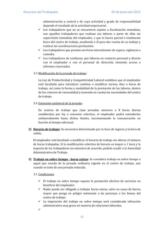 Derechos del Trabajador                                            05 de Junio del 2012

            administración y control o de cuya actividad y grado de responsabilidad
            depende el resultado de la actividad empresarial.
           Los trabajadores que no se encuentren sujetos a fiscalización inmediata,
            son aquellos trabajadores que realizan sus labores o parte de ellas sin
            supervisión inmediata del empleador, o que lo hacen parcial o totalmente
            fuera del centro de trabajo, acudiendo a él para dar cuenta de su trabajo y
            realizar las coordinaciones pertinentes.
           Los trabajadores que prestan servicios intermitentes de espera, vigilancia o
            custodia.
           Los trabajadores de confianza, que laboran en contacto personal y directo
            con el empleador o con el personal de dirección, teniendo acceso a
            informes reservados.

      3.3 Modificación de la jornada de trabajo:

          La Ley de Productividad y Competitividad Laboral establece que el empleador
          está facultado para introducir cambios o modificar turnos, días u horas de
          trabajo, así como la forma y modalidad de la prestación de las labores, dentro
          de los criterios de racionalidad y teniendo en cuenta las necesidades del centro
          de trabajo.

      3.4 Extensión unilateral de la jornada:

          En centros de trabajo que rijan jornadas menores a 8 horas diarias
          establecidas por ley o convenio colectivo, el empleador podrá extenderlas
          unilateralmente hasta dichos límites, incrementando la remuneración en
          función al tiempo adicional.

   2) Horario de trabajo: Se encuentra determinado por la hora de ingreso y la hora de
      salida.

      El empleador está facultado a modificar el horario de trabajo sin alterar el número
      de horas trabajadas. Si la modificación colectiva de horario es mayor a 1 hora y la
      mayoría de los trabajadores no estuviera de acuerdo, podrán acudir a la Autoridad
      Administrativa de Trabajo.

   3) Trabajo en sobre tiempo - horas extras: Se considera trabajo en sobre tiempo a
      aquel que exceda de la jornada ordinaria vigente en el centro de trabajo, aun
      cuando se trate de una jornada reducida.

      3.1 Condiciones

           El trabajo en sobre tiempo supone la prestación efectiva de servicios en
            beneficio del empleador.
           Nadie puede ser obligado a trabajar horas extras, salvo en casos de fuerza
            mayor que ponga en peligro inminente a las personas o los bienes del
            centro de trabajo.
           La imposición del trabajo en sobre tiempo será considerada infracción
            administrativa muy grave en materia de relaciones laborales.
          

                                           15
 