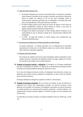 Derechos del Trabajador                                            05 de Junio del 2012

      3.2 Pago del sobre tiempo-Tasa

           El tiempo trabajado que exceda a la jornada diaria o semanal se considera
            sobre tiempo y se abona con un recargo a convenir, que para las 2 primeras
            horas no podrá ser inferior al 25 % por hora calculado sobre la
            remuneración ordinaria percibida por el trabajador en función del valor
            hora correspondiente y 35% para las horas restantes.
           El sobre tiempo puede ocurrir antes de la hora de ingreso o de la hora de
            salidas establecidas. Cuando el sobre tiempo es menor a una hora se
            pagara la parte proporcional del recargo horario.
           El pago de las labores prestadas en sobre tiempo deberá realizarse en la
            oportunidad en que se efectué el pago de la remuneración ordinaria del
            trabajador.
           La falta de pago del trabajo en sobre tiempo será considerada una
            infracción administrativa.

      3.3 Acuerdo para compensar el trabajo prestado en sobre tiempo

          Se puede compensar el trabajo prestado con el otorgamiento de periodos
          equivalentes de descanso, el cual deberá constar por escrito, debe realizarse
          dentro del mes calendario siguiente.

      3.4 Registro del sobre tiempo

          Para efectos de registrar las horas extras trabajadas, deberá entenderse como
          medios técnicos o manuales las planillas, boletas de pago, registro de control
          de asistencia y de salida u otros medios idóneos.

   4) Trabajo en horario corrido – refrigerio: El refrigerio es el tiempo establecido
      par que el trabajador lo destine a la ingesta de su alimentación principal cuando
      coincida con la oportunidad del desayuno, almuerzo o cena.

      En el caso de trabajo en horario corrido, el trabajador tiene derecho a tomar sus
      alimentos de acuerdo a lo que establezca el empleador en cada centro de trabajo,
      salvo convenio contrario

      El tiempo dedicado al refrigerio no podrá ser inferior a 45 minutos.

   5) Trabajo en horario nocturno: En los centros de trabajo en que las labores se
      organicen por turnos que comprendan jornadas en horario nocturno, estos
      deberán, en lo posible, ser rotativos. El trabajador que labora en horario nocturno
      no podrá percibir una remuneración semanal, quincenal o mensual inferior a la
      remuneración mínima mensual vigente a la fecha de pago con una sobretasa del
      35% de esta.

      Se entiende por jornada nocturna, el tiempo trabajado entre las 10:00 p.m. y 6:00
      a.m.




                                          16
 