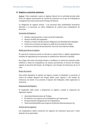 Derechos del Trabajador                                            05 de Junio del 2012

   6) Registro y control de asistencia:

      Ámbito: Todo empleador sujeto al régimen laboral de la actividad privada debe
      tener un registro permanente de control de asistencia, en el que los trabajadores
      consignaran de manera personal el tiempo de labores.

      La obligación de registro incluye a las personas bajo modalidades formativas
      laborales y al personal, no existe obligación de control para trabajadores de
      dirección.

      Contenido del Registro:

             Nombre, denominación o razón social del empleador.
             Numero de RUC del empleador.
             Nombre y número del documento obligatorio de identidad del trabajador.
             Fecha, hora y minutos de ingreso y salida de la jornada de trabajo.
             Las horas y minutos de permanencia fuera de la jornada de trabajo.

      Medio para llevar el registro

      El control de asistencia puede ser llevado en soporte físico o digital, adoptándose
      medidas de seguridad que no permitan su adulteración, deterioro o pérdida.

      En el lugar del centro de trabajo donde se establezca el control de asistencia debe
      exhibirse a todos los trabajadores, de manera permanente, el horario de trabajo
      vigente, la duración del tiempo de refrigerio, y los tiempos de tolerancia, de ser el
      caso.

      Retiro de control:

      Solo podrá impedirse el registro de ingreso cuando el trabajador se presente al
      centro de trabajo después del tiempo fijado como ingreso o del tiempo de
      tolerancia, de existir. Si se permite el ingreso del trabajador, debe registrarse la
      asistencia.

      Disposición del Registro:

      El empleador debe poner a disposición el registro, cuando lo requieran los
      siguientes sujetos:

             Autoridad Administrativa de Trabajo.
             El sindicato con respecto a los trabajadores que representa.
             El representante designado por los trabajadores.
             Toda autoridad pública que tenga tal atribución determinada por ley.

      Archivo de los registros:

      Los empleadores deben conservar los registros de asistencia hasta por 5 años
      después de ser generados.




                                           17
 