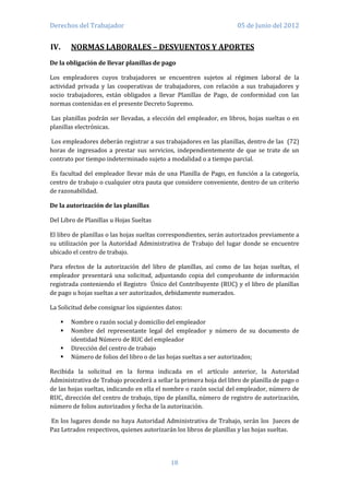 Derechos del Trabajador                                              05 de Junio del 2012


IV.    NORMAS LABORALES – DESVUENTOS Y APORTES
De la obligación de llevar planillas de pago

Los empleadores cuyos trabajadores se encuentren sujetos al régimen laboral de la
actividad privada y las cooperativas de trabajadores, con relación a sus trabajadores y
socio trabajadores, están obligados a llevar Planillas de Pago, de conformidad con las
normas contenidas en el presente Decreto Supremo.

Las planillas podrán ser llevadas, a elección del empleador, en libros, hojas sueltas o en
planillas electrónicas.

Los empleadores deberán registrar a sus trabajadores en las planillas, dentro de las (72)
horas de ingresados a prestar sus servicios, independientemente de que se trate de un
contrato por tiempo indeterminado sujeto a modalidad o a tiempo parcial.

Es facultad del empleador llevar más de una Planilla de Pago, en función a la categoría,
centro de trabajo o cualquier otra pauta que considere conveniente, dentro de un criterio
de razonabilidad.

De la autorización de las planillas

Del Libro de Planillas u Hojas Sueltas

El libro de planillas o las hojas sueltas correspondientes, serán autorizados previamente a
su utilización por la Autoridad Administrativa de Trabajo del lugar donde se encuentre
ubicado el centro de trabajo.

Para efectos de la autorización del libro de planillas, así como de las hojas sueltas, el
empleador presentará una solicitud, adjuntando copia del comprobante de información
registrada conteniendo el Registro Único del Contribuyente (RUC) y el libro de planillas
de pago u hojas sueltas a ser autorizados, debidamente numerados.

La Solicitud debe consignar los siguientes datos:

      Nombre o razón social y domicilio del empleador
      Nombre del representante legal del empleador y número de su documento de
       identidad Número de RUC del empleador
      Dirección del centro de trabajo
      Número de folios del libro o de las hojas sueltas a ser autorizados;

Recibida la solicitud en la forma indicada en el artículo anterior, la Autoridad
Administrativa de Trabajo procederá a sellar la primera hoja del libro de planilla de pago o
de las hojas sueltas, indicando en ella el nombre o razón social del empleador, número de
RUC, dirección del centro de trabajo, tipo de planilla, número de registro de autorización,
número de folios autorizados y fecha de la autorización.

En los lugares donde no haya Autoridad Administrativa de Trabajo, serán los Jueces de
Paz Letrados respectivos, quienes autorizarán los libros de planillas y las hojas sueltas.




                                            18
 