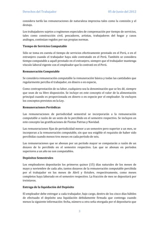 Derechos del Trabajador                                            05 de Junio del 2012

considera tarifa las remuneraciones de naturaleza imprecisa tales como la comisión y el
destajo.

Los trabajadores sujetos a regímenes especiales de compensación por tiempo de servicios,
tales como construcción civil, pescadores, artistas, trabajadores del hogar y casos
análogos, continúan regidos por sus propias normas.

Tiempo de Servicios Computable

Sólo se toma en cuenta el tiempo de servicios efectivamente prestado en el Perú, o en el
extranjero cuando el trabajador haya sido contratado en el Perú. También se considera
tiempo computable a aquél prestado en el extranjero, siempre que el trabajador mantenga
vínculo laboral vigente con el empleador que lo contrató en el Perú.

Remuneración Computable

Se considera remuneración computable la remuneración básica y todas las cantidades que
regularmente perciba el trabajador, en dinero o en especie,

Como contraprestación de su labor, cualquiera sea la denominación que se les dé, siempre
que sean de su libre disposición. Se incluye en este concepto el valor de la alimentación
principal cuando es proporcionada en dinero o en especie por el empleador. Se excluyen
los conceptos previstos en la Ley.

Remuneraciones Periódicas

Las remuneraciones de periodicidad semestral se incorporarán a la remuneración
computable a razón de un sexto de lo percibido en el semestre respectivo. Se incluyen en
este concepto las gratificaciones de Fiestas Patrias y Navidad.

Las remuneraciones fijas de periodicidad menor a un semestre pero superior a un mes, se
incorporan a la remuneración computable, sin que sea exigible el requisito de haber sido
percibidas cuando menos tres meses en cada período de seis.

Las remuneraciones que se abonan por un período mayor se computarán a razón de un
dozavo de lo percibido en el semestre respectivo. Las que se abonan en períodos
superiores a un año no son computables.

Depósitos Semestrales

Los empleadores depositarán los primeros quince (15) días naturales de los meses de
mayo y noviembre de cada año, tantos dozavos de la remuneración computable percibida
por el trabajador en los meses de Abril y Octubre, respectivamente, como meses
completos haya laborado en el semestre respectivo. La fracción de mes se depositará por
treintavos.

Entrega de la liquidación del Depósito

El empleador debe entregar a cada trabajador, bajo cargo, dentro de los cinco días hábiles
de efectuado el depósito una liquidación debidamente firmada que contenga cuando
menos la siguiente información: fecha, número u otra seña otorgada por el depositario que


                                            3
 