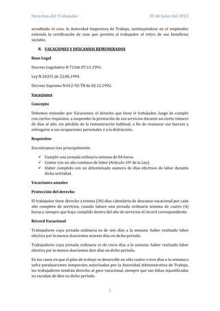 Derechos del Trabajador                                              05 de Junio del 2012

acreditado el cese, la Autoridad Inspectora de Trabajo, sustituyéndose en el empleador
extienda la certificación de cese que permita al trabajador el retiro de sus beneficios
sociales.

   B. VACACIONES Y DESCANSOS REMUNERADOS

Base Legal

Decreto Legislativo N 713de 07.11.1991.

Ley N 26331 de 22.06.1994.

Decreto Supremo N 012-92-TR de 02.12.1992.

Vacaciones

Concepto

Debemos entender por Vacaciones, el derecho que tiene el trabajador, luego de cumplir
con ciertos requisitos, a suspender la prestación de sus servicios durante un cierto número
de días al año, sin pérdida de la remuneración habitual, a fin de restaurar sus fuerzas y
entregarse a sus ocupaciones personales o a la distracción.

Requisitos

Encontramos tres principalmente:

    Cumplir una jornada ordinaria mínima de 04 horas.
    Contar con un año continuo de labor (Artículo 10º de la Ley).
    Haber cumplido con un determinado número de días efectivos de labor durante
     dicha actividad.

Vacaciones anuales

Protección del derecho

El trabajador tiene derecho a treinta (30) días calendario de descanso vacacional por cada
año completo de servicios, cuando labore una jornada ordinaria mínima de cuatro (4)
horas y siempre que haya cumplido dentro del año de servicios el récord correspondiente.

Récord Vacacional

Trabajadores cuya jornada ordinaria es de seis días a la semana: haber realizado labor
efectiva por lo menos doscientos sesenta días en dicho período.

Trabajadores cuya jornada ordinaria es de cinco días a la semana: haber realizado labor
efectiva por lo menos doscientos diez días en dicho período.

En los casos en que el plan de trabajo se desarrolle en sólo cuatro o tres días a la semana o
sufra paralizaciones temporales autorizadas por la Autoridad Administrativa de Trabajo,
los trabajadores tendrán derecho al goce vacacional, siempre que sus faltas injustificadas
no excedan de diez en dicho período.


                                             5
 