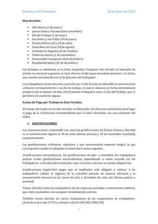 Derechos del Trabajador                                              05 de Junio del 2012

Días feriados:

      Año Nuevo (1 de enero)
      Jueves Santo y Viernes Santo (movibles)
      Día del Trabajo (1 de mayo)
      San Pedro y San Pablo (29 de junio)
      Fiestas Patrias (28 y 29 de julio)
      Santa Rosa de Lima (30 de agosto)
      Combate de Angamos (8 de octubre)
      Todos los Santos (1 de noviembre)
      Inmaculada Concepción (8 de diciembre)
      Navidad del Señor (25 de diciembre)

Los feriados se celebrarán en la fecha respectiva. Cualquier otro feriado no laborable de
ámbito no nacional o gremial, se hará efectivo el día lunes inmediato posterior a la fecha,
aun cuando corresponda con el de descanso del trabajador.

Los trabajadores tienen derecho a percibir por el día feriado no laborable la remuneración
ordinaria correspondiente a un día de trabajo, el cual se abonará en forma directamente
proporcional al número de días efectivamente trabajados, salvo el Día del Trabajo, que se
percibirá sin condición alguna.

Forma de Pago por Trabajo en Días Feriados

El trabajo efectuado en los días feriados no laborables sin descanso sustitutorio dará lugar
al pago de la retribución correspondiente por la labor efectuada, con una sobretasa del
100%.

   C. GRATIFICACIONES

Las remuneraciones computable son para las gratificaciones de Fiestas Patrias y Navidad
es la remuneración vigente al 30 de junio (fiestas patrias) y 30 de noviembre (navidad),
respectivamente.

Las gratificaciones ordinarias- equivalen a una remuneración mensual integra, la que
corresponde cuando el trabajador ha laborado 6 meses seguidos.

Gratificaciones extraordinarias -las gratificaciones de julio y diciembre, los trabajadores
podrán recibir gratificaciones extraordinarias, dependiendo si existe acuerdo con los
trabajadores, a iniciativa del empleador o por convenio colectivo no siendo obligatorias.

Gratificaciones legales-Son pagos que el empleador está obligado a realizar a los
trabajadores sujetos al régimen de la actividad privada, de manera adicional a la
remuneración mensual en los meses de julio y diciembre de cada año (fiestas patrias y
navidad)

Tienen derecho todos los trabajadores de las empresas privadas o instituciones públicas,
que estén en planillas, con cualquier modalidad de contrato.

También tienen derecho los socios trabajadores de las cooperativas de trabajadores.
(Artículo 6 de la ley 27735 y artículo 1 del D.S 005-002-2002-TR)

                                             7
 