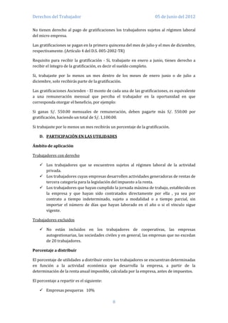 Derechos del Trabajador                                              05 de Junio del 2012

No tienen derecho al pago de gratificaciones los trabajadores sujetos al régimen laboral
del micro empresa.

Las gratificaciones se pagan en la primera quincena del mes de julio y el mes de diciembre,
respectivamente. (Artículo 4 del D.S. 005-2002-TR)

Requisito para recibir la gratificación - Si, trabajaste en enero a junio, tienes derecho a
recibir el íntegro de la gratificación, es decir el sueldo completo.

Si, trabajaste por lo menos un mes dentro de los meses de enero junio o de julio a
diciembre, solo recibirás parte de la gratificación.

Las gratificaciones Ascienden - El monto de cada una de las gratificaciones, es equivalente
a una remuneración mensual que perciba el trabajador en la oportunidad en que
corresponda otorgar el beneficio, por ejemplo:

Si ganas S/. 550.00 mensuales de remuneración, deben pagarte más S/. 550.00 por
gratificación, haciendo un total de S/. 1,100.00.

Si trabajaste por lo menos un mes recibirás un porcentaje de la gratificación.

    D. PARTICIPACIÓN EN LAS UTILIDADES

Ámbito de aplicación

Trabajadores con derecho

     Los trabajadores que se encuentren sujetos al régimen laboral de la actividad
      privada.
     Los trabajadores cuyas empresas desarrollen actividades generadoras de rentas de
      tercera categoría para la legislación del impuesto a la renta.
     Los trabajadores que hayan cumplido la jornada máxima de trabajo, establecido en
      la empresa y que hayan sido contratados directamente por ella , ya sea por
      contrato a tiempo indeterminado, sujeto a modalidad o a tiempo parcial, sin
      importar el número de días que hayan laborado en el año o si el vínculo sigue
      vigente.

Trabajadores excluidos

     No están incluidos en los trabajadores de cooperativas, las empresas
      autogestionarias, las sociedades civiles y en general, las empresas que no excedan
      de 20 trabajadores.

Porcentaje a distribuir

El porcentaje de utilidades a distribuir entre los trabajadores se encuentran determinadas
en función a la actividad económica que desarrolla la empresa, a partir de la
determinación de la renta anual imponible, calculada por la empresa, antes de impuestos.

El porcentaje a repartir es el siguiente:

     Empresas pesqueras 10%

                                             8
 