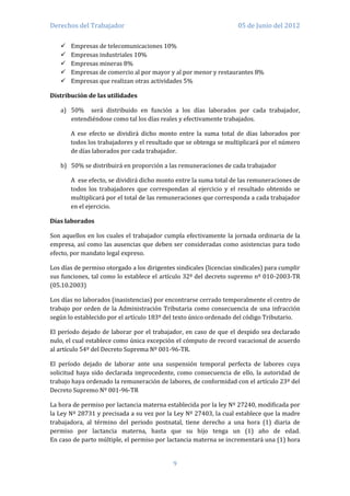 Derechos del Trabajador                                              05 de Junio del 2012

      Empresas de telecomunicaciones 10%
      Empresas industriales 10%
      Empresas mineras 8%
      Empresas de comercio al por mayor y al por menor y restaurantes 8%
      Empresas que realizan otras actividades 5%

Distribución de las utilidades

   a) 50% será distribuido en función a los días laborados por cada trabajador,
      entendiéndose como tal los días reales y efectivamente trabajados.

       A ese efecto se dividirá dicho monto entre la suma total de días laborados por
       todos los trabajadores y el resultado que se obtenga se multiplicará por el número
       de días laborados por cada trabajador.

   b) 50% se distribuirá en proporción a las remuneraciones de cada trabajador

       A ese efecto, se dividirá dicho monto entre la suma total de las remuneraciones de
       todos los trabajadores que correspondan al ejercicio y el resultado obtenido se
       multiplicará por el total de las remuneraciones que corresponda a cada trabajador
       en el ejercicio.

Días laborados

Son aquellos en los cuales el trabajador cumpla efectivamente la jornada ordinaria de la
empresa, así como las ausencias que deben ser consideradas como asistencias para todo
efecto, por mandato legal expreso.

Los días de permiso otorgado a los dirigentes sindicales (licencias sindicales) para cumplir
sus funciones, tal como lo establece el artículo 32º del decreto supremo nº 010-2003-TR
(05.10.2003)

Los días no laborados (inasistencias) por encontrarse cerrado temporalmente el centro de
trabajo por orden de la Administración Tributaria como consecuencia de una infracción
según lo establecido por el artículo 183º del texto único ordenado del código Tributario.

El período dejado de laborar por el trabajador, en caso de que el despido sea declarado
nulo, el cual establece como única excepción el cómputo de record vacacional de acuerdo
al artículo 54º del Decreto Suprema Nº 001-96-TR.

El período dejado de laborar ante una suspensión temporal perfecta de labores cuya
solicitud haya sido declarada improcedente, como consecuencia de ello, la autoridad de
trabajo haya ordenado la remuneración de labores, de conformidad con el artículo 23º del
Decreto Supremo Nº 001-96-TR

La hora de permiso por lactancia materna establecida por la ley Nº 27240, modificada por
la Ley Nº 28731 y precisada a su vez por la Ley Nº 27403, la cual establece que la madre
trabajadora, al término del periodo postnatal, tiene derecho a una hora (1) diaria de
permiso por lactancia materna, hasta que su hijo tenga un (1) año de edad.
En caso de parto múltiple, el permiso por lactancia materna se incrementará una (1) hora


                                             9
 