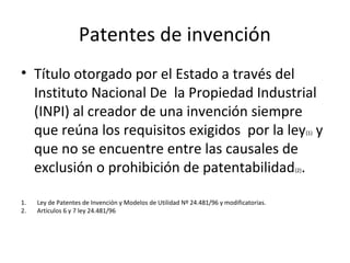 Patentes de invención
• Título otorgado por el Estado a través del
Instituto Nacional De la Propiedad Industrial
(INPI) al creador de una invención siempre
que reúna los requisitos exigidos por la ley(1) y
que no se encuentre entre las causales de
exclusión o prohibición de patentabilidad(2).
1. Ley de Patentes de Invención y Modelos de Utilidad Nº 24.481/96 y modificatorias.
2. Artículos 6 y 7 ley 24.481/96
 