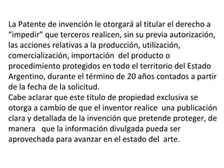 La Patente de invención le otorgará al titular el derecho a
“impedir” que terceros realicen, sin su previa autorización,
las acciones relativas a la producción, utilización,
comercialización, importación del producto o
procedimiento protegidos en todo el territorio del Estado
Argentino, durante el término de 20 años contados a partir
de la fecha de la solicitud.
Cabe aclarar que este título de propiedad exclusiva se
otorga a cambio de que el inventor realice una publicación
clara y detallada de la invención que pretende proteger, de
manera que la información divulgada pueda ser
aprovechada para avanzar en el estado del arte.
 