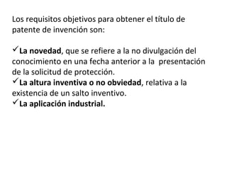 Los requisitos objetivos para obtener el título de
patente de invención son:
La novedad, que se refiere a la no divulgación del
conocimiento en una fecha anterior a la presentación
de la solicitud de protección.
La altura inventiva o no obviedad, relativa a la
existencia de un salto inventivo.
La aplicación industrial.
 
