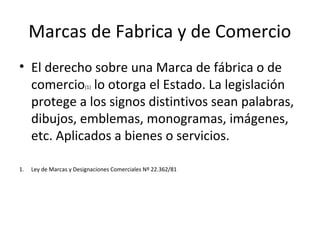 Marcas de Fabrica y de Comercio
• El derecho sobre una Marca de fábrica o de
comercio(1) lo otorga el Estado. La legislación
protege a los signos distintivos sean palabras,
dibujos, emblemas, monogramas, imágenes,
etc. Aplicados a bienes o servicios.
1. Ley de Marcas y Designaciones Comerciales Nº 22.362/81
 