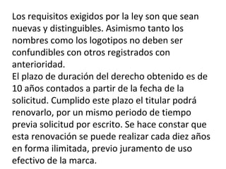 Los requisitos exigidos por la ley son que sean
nuevas y distinguibles. Asimismo tanto los
nombres como los logotipos no deben ser
confundibles con otros registrados con
anterioridad.
El plazo de duración del derecho obtenido es de
10 años contados a partir de la fecha de la
solicitud. Cumplido este plazo el titular podrá
renovarlo, por un mismo periodo de tiempo
previa solicitud por escrito. Se hace constar que
esta renovación se puede realizar cada diez años
en forma ilimitada, previo juramento de uso
efectivo de la marca.
 