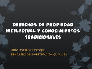 DERECHOS DE PROPIEDAD
INTELECTUAL Y CONOCIMIENTOS
       TRADICIONALES

 UNIVERSIDAD EL BOSQUE
 SEMILLERO DE INVESTIGACIÓN QUYA-UBA
 