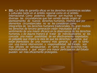    III.- La falta de garantía eﬁcaz en los derechos económicos sociales
    y culturales tanto en el ámbito regional como en el ámbito
    internacional. Como podemos observar son muchas y muy
    diversas las circunstancias que han venido dando origen al
    planteamiento de nuevos derechos humanos, mismos que por
    elementos circunstanciales no se les consideran como
    integrantes de los derechos humanos tradicionales. En gran medida
    los derechos de tercera generación están impulsados por el
    sentimiento de una mayor eﬁcacia en la observancia de los derechos
    humanos, y de alguna manera al tratar de individualizarlos se les
    concede una mayor posibilidad de ser efectivamente respetados;
    es palpable que impera la idea de que los derechos humanos que
    están planteados de una manera más general, y por lo tanto
    con una menor intervención y responsabilidad del Estado, son
    mas difíciles de salvaguardar, en tanto que los derechos más
    individualizados y que exigen una mayor participación del Estado
    pueden ser más eﬁcazmente protegidos.
 