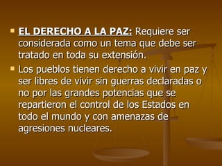    EL DERECHO A LA PAZ: Requiere ser
    considerada como un tema que debe ser
    tratado en toda su extensión.
   Los pueblos tienen derecho a vivir en paz y
    ser libres de vivir sin guerras declaradas o
    no por las grandes potencias que se
    repartieron el control de los Estados en
    todo el mundo y con amenazas de
    agresiones nucleares.
 