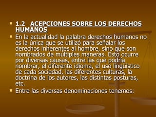    1.2 ACEPCIONES SOBRE LOS DERECHOS
    HUMANOS
   En la actualidad la palabra derechos humanos no
    es la única que se utilizó para señalar los
    derechos inherentes al hombre, sino que son
    nombrados de múltiples maneras. Esto ocurre
    por diversas causas, entre las que podría
    nombrar, el diferente idioma, el uso lingüístico
    de cada sociedad, las diferentes culturas, la
    doctrina de los autores, las distintas posturas,
    etc.
   Entre las diversas denominaciones tenemos:
 