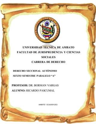 1
UNIVERSIDAD TÉCNICA DE AMBATO
FACULTAD DE JURISPRUDENCIA Y CIENCIAS
SOCIALES
CARRERA DE DERECHO
DERECHO SECCIONAL AUTÓNOMO
SEXTO SEMESTRE PARALELO “A”
PROFESOR: DR. BORMAN VARGAS
ALUMNO: RICARDO PASCUMAL
AMBATO – ECUADOR 2013
 