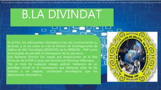 B.LA DIVINDAT:
En el Perú, los delincuentes informáticos han ido incrementando su
accionar, y es así como se crea la División de Investigaciones de
Delitos de Alta Tecnología (DIVINTAD) de la DIRINCRI – PNP como
la encargada de patrullar el ciberespacio de los peruanos.
Esta flamante División fue creada por disposiciones de la Alta
Dirección de la PNP a cargo del General Luis Montoya Villanueva.
“No se trata de cualquier trabajo policial. Hablamos de un
patrullaje virtual en el ciberespacio que demanda estar en las
mismas o en mejores condiciones tecnológicas que los
delincuentes informáticos.
Esta flamante División fue creada por disposiciones de la Alta Dirección de la PNP a cargo del General Luis Montoya Villanueva.
“No se trata de cualquier trabajo policial. Hablamos de un patrullaje virtual en el ciberespacio que demanda estar en las mismas o en mejores condiciones tecnológicas que los delin
 
