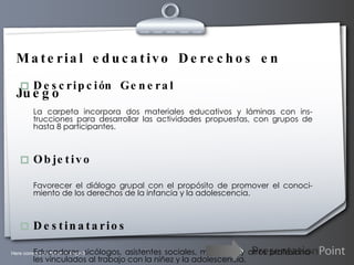 Material educativo Derechos en Juego Descripción General La carpeta incorpora dos materiales educativos y láminas con ins-trucciones para desarrollar las actividades propuestas, con grupos de hasta 8 participantes. Objetivo Favorecer el diálogo grupal con el propósito de promover el conoci-miento de los derechos de la infancia y la adolescencia. Destinatarios Educadores, sicólogos, asistentes sociales, monitores y otros profesiona-les vinculados al trabajo con la niñez y la adolescencia. 