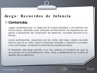 Juego: Recuerdos de Infancia Contenidos Juego compuesto por un naipe de 34 cartas ilustradas y una lámina con instrucciones, diseñado para estimular el intercambio de experiencias res-pecto a situaciones de vulneración de derechos, ocurridas durante la in-fancia. Los/as participantes –apoyados por las cartas del naipe- deben recordar hechos que en su niñez, hayan constituido atropello o violación a sus dere-chos, para luego, compartir los sentimientos experimentados. El desarrollo del juego permite a la vez, evaluar el contexto en que se encuentran en la actualidad los niños, niñas y adolescentes en cuanto al respeto de sus derechos. 