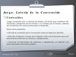 Juego: Lotería de la Convención Contenidos Juego compuesto por 6 cartones de lotería y 24 fichas que contienen afir-maciones y preguntas por el anverso y un número por el reverso, además de una lámina con instrucciones para su desarrollo. Tiene como propósitos:  •  Difundir el contenido de la Convención sobre los Derechos del Niño. •  Estimular el debate a través de la reflexión crítica de situaciones que coti-dianamente enfrentan los niños/as y adolescentes. •  Promover el intercambio de opiniones y experiencias, en relación con este importante instrumento jurídico. 