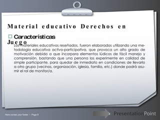 Material educativo Derechos en Juego Características Los materiales educativos reseñados, fueron elaborados utilizando una me-todología educativa activo-participativa, que provoca un alto grado de motivación debido a que incorpora elementos lúdicos de fácil manejo y comprensión, bastando que una persona los experimente en calidad de simple participante, para quedar de inmediato en condiciones de llevarlo a otro grupo (vecinos, organización, iglesia, familia, etc.) donde podrá asu-mir el rol de monitor/a. 