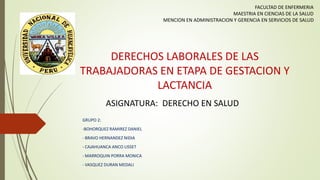 DERECHOS LABORALES DE LAS
TRABAJADORAS EN ETAPA DE GESTACION Y
LACTANCIA
GRUPO 2:
-BOHORQUEZ RAMIREZ DANIEL
- BRAVO HERNANDEZ NIDIA
- CAJAHUANCA ANCO LISSET
- MARROQUIN PORRA MONICA
- VASQUEZ DURAN MEDALI
FACULTAD DE ENFERMERIA
MAESTRIA EN CIENCIAS DE LA SALUD
MENCION EN ADMINISTRACION Y GERENCIA EN SERVICIOS DE SALUD
ASIGNATURA: DERECHO EN SALUD
Portada
 
